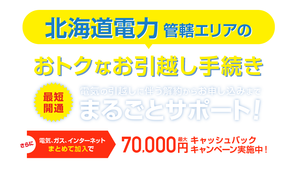 北海道電力管轄エリアのおトクな引越し手続き 最短開通 電気の引越しに伴う解約らかお申し込みまで、まるごとサポート！さらに電気、ガス、インターネットまとめて加入で最大70,000円キャッシュバックキャンペーン実施中！