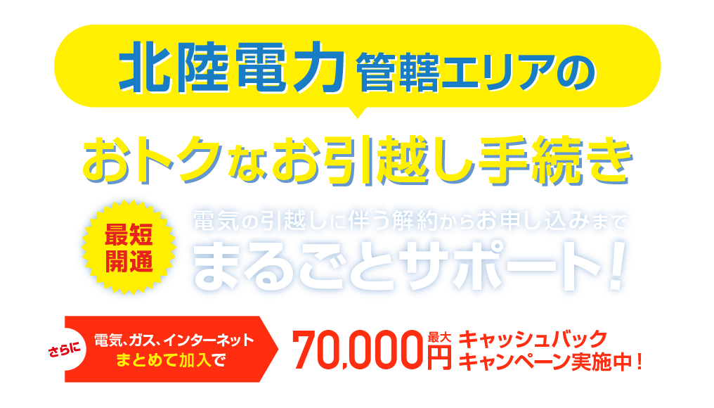 北陸電力管轄エリアのおトクな引越し手続き 最短開通 電気の引越しに伴う解約らかお申し込みまで、まるごとサポート！さらに電気、ガス、インターネットまとめて加入で最大70,000円キャッシュバックキャンペーン実施中！