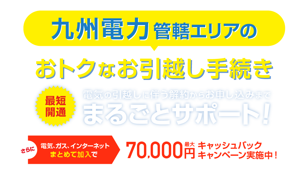 九州電力管轄エリアのおトクな引越し手続き 最短開通 電気の引越しに伴う解約らかお申し込みまで、まるごとサポート！さらに電気、ガス、インターネットまとめて加入で最大70,000円キャッシュバックキャンペーン実施中！