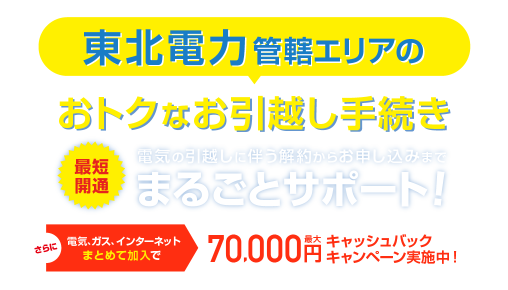 東北電力管轄エリアのおトクな引越し手続き 最短開通 電気の引越しに伴う解約らかお申し込みまで、まるごとサポート！さらに電気、ガス、インターネットまとめて加入で最大70,000円キャッシュバックキャンペーン実施中！