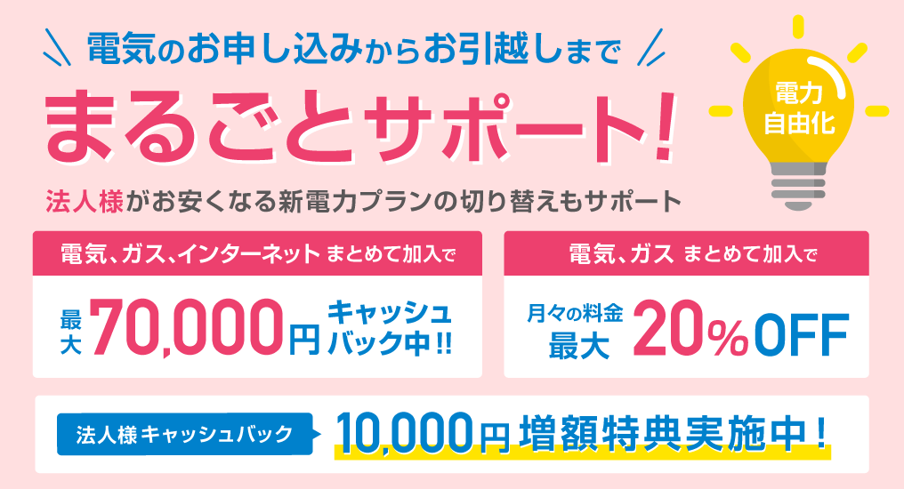 電気のお申し込みからお引越しまで、まるごとサポート！法人様がお安くなる新電F力プランの切り替えもサポート　電気、ガス、インターネットまとめて加入で最大70,000円キャッシュバック中!!　電気、ガスまとめてご加入で月々の料金最大20%OFF　法人様キャッシュバック10,000円増額特典実施中！